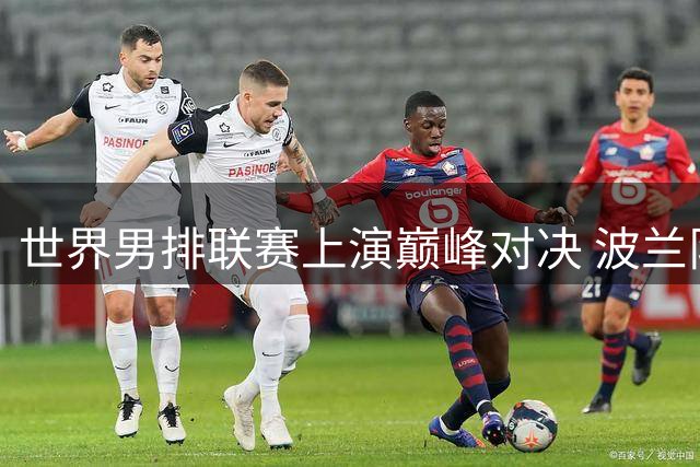 世界男排联赛上演巅峰对决 波兰队鏖战五局成功卫冕