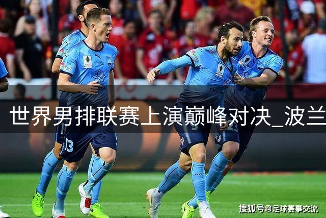 世界男排联赛上演巅峰对决 波兰队鏖战五局成功卫冕