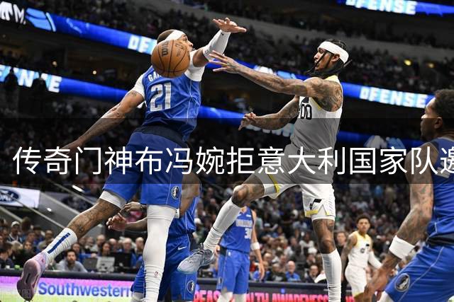 传奇门神布冯婉拒意大利国家队邀请 46岁功勋选择全新人生方向