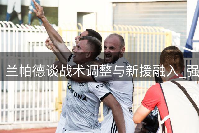 兰帕德谈战术调整与新援融入 强调球队进步显著