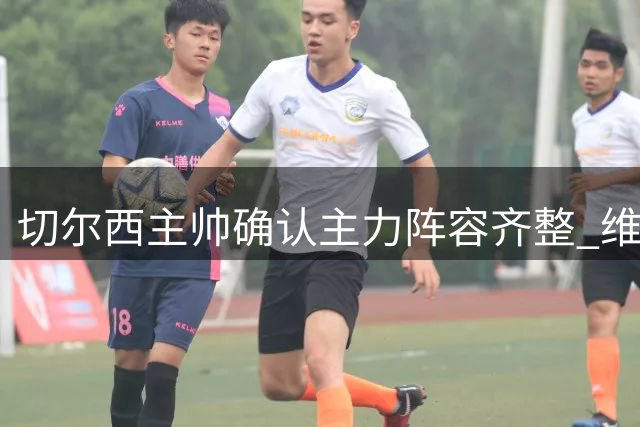切尔西主帅确认主力阵容齐整 维尔贝克伤病无忧将战英超首轮