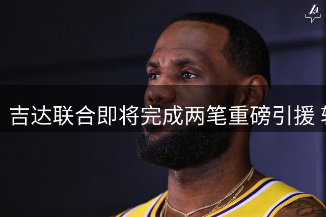 吉达联合即将完成两笔重磅引援 转会手续待批