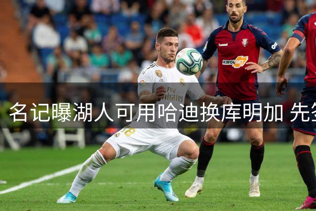 名记曝湖人可用哈迪换库明加 先签后换方案仍具可行性