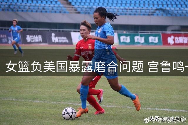 女篮负美国暴露磨合问题 宫鲁鸣一番话引球迷担忧