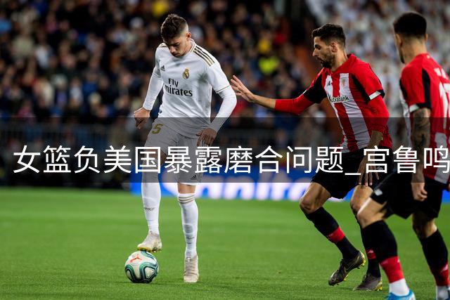 女篮负美国暴露磨合问题 宫鲁鸣一番话引球迷担忧