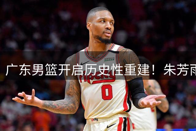广东男篮开启历史性重建！朱芳雨转投香港金牛 周鹏回归进入倒计时