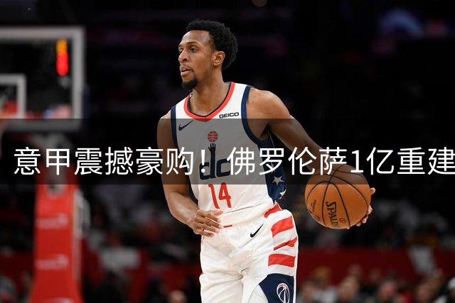意甲震撼豪购！佛罗伦萨1亿重建阵容 格罗索率队冲击欧战