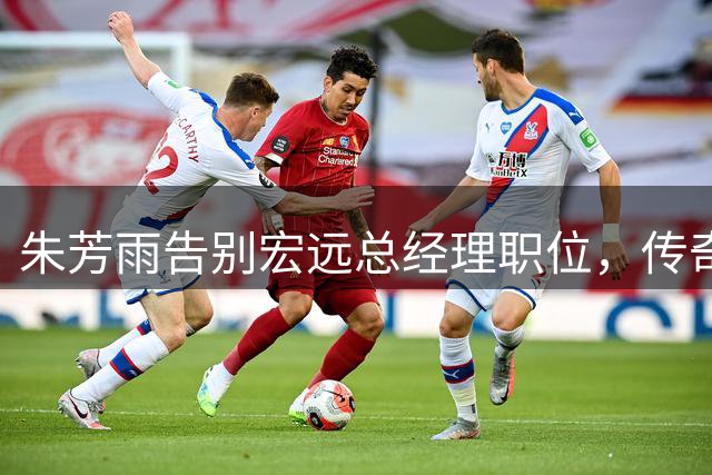 朱芳雨告别宏远总经理职位，传奇生涯画下句点