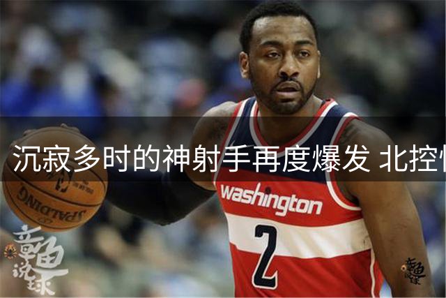 沉寂多时的神射手再度爆发 北控悍将26分诠释价值