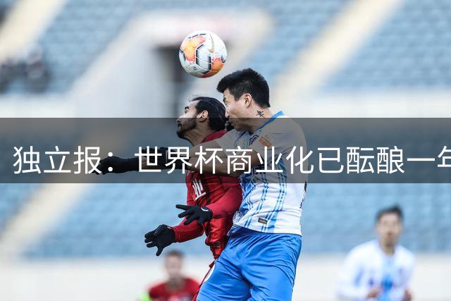 独立报：世界杯商业化已酝酿一年多，FIFA核心高管及顾问均不知情