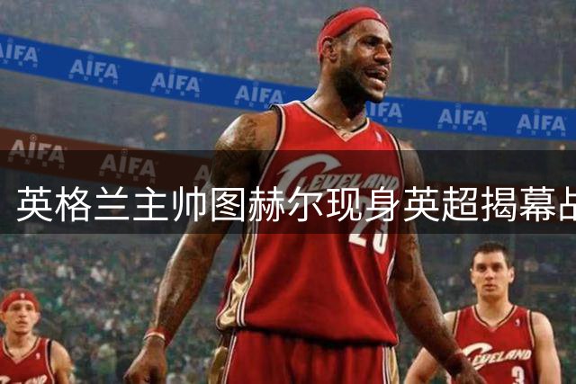英格兰主帅图赫尔现身英超揭幕战考察球员