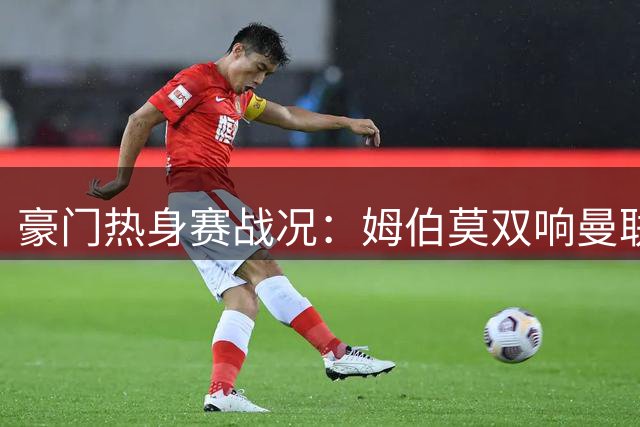 豪门热身赛战况：姆伯莫双响曼联逆转，阿森纳大胜赫罗纳