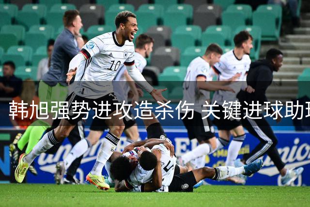韩旭强势进攻造杀伤 关键进球助球队缩小比分差距