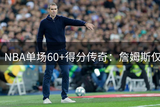 NBA单场60+得分传奇：詹姆斯仅1次 张伯伦32次傲视群雄