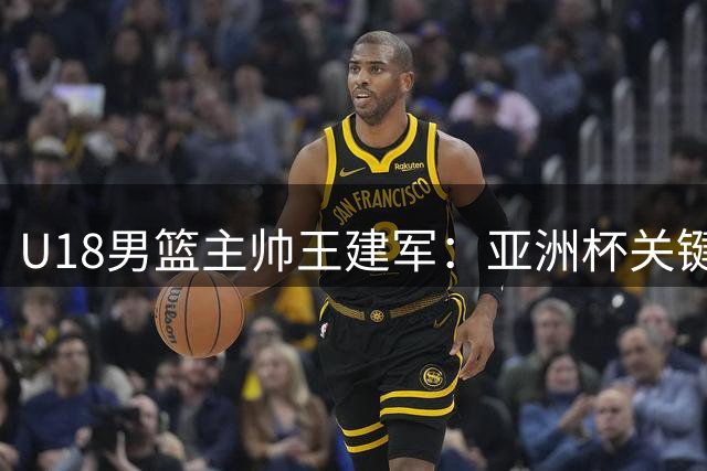 U18男篮主帅王建军：亚洲杯关键在于心态调整与实力展现